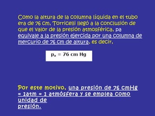 Como la altura de la columna líquida en el tubo
era de 76 cm, Torricelli llegó a la conclusión de
que el valor de la presión atmosférica, pa
equivale a la presión ejercida por una columna de
mercurio de 76 cm de altura, es decir,
Por este motivo, una presión de 76 cmHg
= 1atm = 1 atmósfera y se emplea como
unidad de
presión.
 