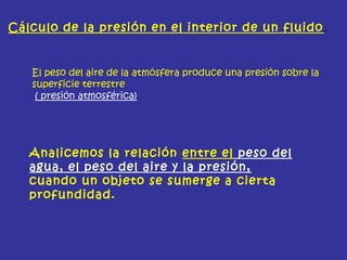 Cálculo de la presión en el interior de un fluido.
El peso del aire de la atmósfera produce una presión sobre la
superficie terrestre
( presión atmosférica)
Analicemos la relación entre el peso del
agua, el peso del aire y la presión,
cuando un objeto se sumerge a cierta
profundidad.
 