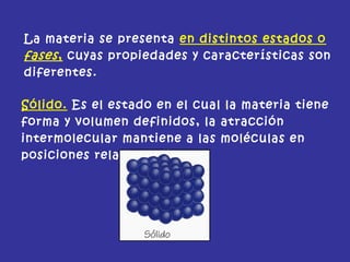 La materia se presenta en distintos estados o
fases, cuyas propiedades y características son
diferentes.
Sólido. Es el estado en el cual la materia tiene
forma y volumen definidos, la atracción
intermolecular mantiene a las moléculas en
posiciones relativas fijas.
 