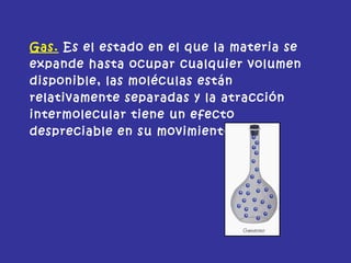 Gas. Es el estado en el que la materia se
expande hasta ocupar cualquier volumen
disponible, las moléculas están
relativamente separadas y la atracción
intermolecular tiene un efecto
despreciable en su movimiento.
 