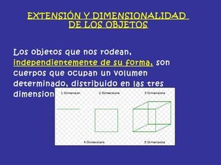 EXTENSIÓN Y DIMENSIONALIDAD
DE LOS OBJETOS
Los objetos que nos rodean,
independientemente de su forma, son
cuerpos que ocupan un volumen
determinado, distribuido en las tres
dimensiones espaciales.
 