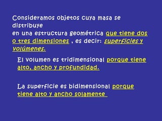 Consideramos objetos cuya masa se
distribuye
en una estructura geométrica que tiene dos
o tres dimensiones , es decir: superficies y
volúmenes.
El volumen es tridimensional porque tiene
alto, ancho y profundidad.
La superficie es bidimensional porque
tiene alto y ancho solamente
 
