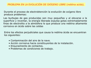 PROBLEMA EN LA EVOLUCIÓN DE OXÍGENO LIBRE (neblina acida).
Durante el proceso de electrobtención la evolución de oxígeno libre
produce problemas:
Las burbujas de gas producidas son muy pequeñas y al elevarse a la
superficie y reventar, la energía liberada expulsa gotas extremadamente
finas de electrolito a la atmósfera lo que produce una neblina altamente
corrosiva en ácido sobre las celdas
Entre los efectos perjudiciales que causa la neblina ácida se encuentran
los siguientes:
• Contaminación del aire de la nave.
• Acción corrosiva hacia constituyentes de la instalación.
• Ensuciamiento de contactos.
• Problemas de condiciones de trabajo.
 