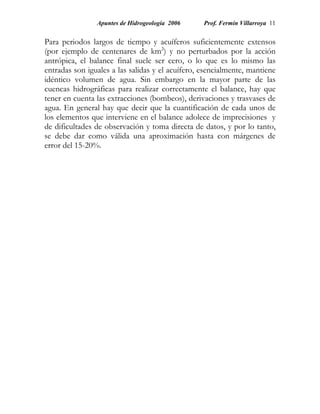 Apuntes de Hidrogeología 2006     Prof. Fermín Villarroya 11


Para periodos largos de tiempo y acuíferos suficientemente extensos
(por ejemplo de centenares de km2) y no perturbados por la acción
antrópica, el balance final suele ser cero, o lo que es lo mismo las
entradas son iguales a las salidas y el acuífero, esencialmente, mantiene
idéntico volumen de agua. Sin embargo en la mayor parte de las
cuencas hidrográficas para realizar correctamente el balance, hay que
tener en cuenta las extracciones (bombeos), derivaciones y trasvases de
agua. En general hay que decir que la cuantificación de cada unos de
los elementos que interviene en el balance adolece de imprecisiones y
de dificultades de observación y toma directa de datos, y por lo tanto,
se debe dar como válida una aproximación hasta con márgenes de
error del 15-20%.
 