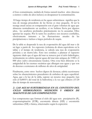 Apuntes de Hidrogeología 2006     Prof. Fermín Villarroya 4


el foco contaminante, tardaría de forma natural muchos años (decenas
a cientos o miles de años incluso) en desaparecer la contaminación.

 El largo tiempo de residencia en las aguas subterráneas significa que la
tasa de recarga procedente de las lluvias es muy pequeña. Al ser la
recarga anual escasa en comparación con el gran volumen de agua que
almacena normalmente un acuífero, si no hubiese lluvia por algunos
años, los acuíferos profundos prácticamente no lo acusarían. Ellos
ignoran las sequías. Por lo tanto los acuíferos son recursos confiables,
efectivamente inmunes a las fluctuaciones anuales de las
precipitaciones e incluso a largos períodos de sequía.

De la tabla se desprende la tasa de evaporación del agua del mar o de
un lago: a partir de los espesores (columna de altura equivalente en la
tabla) y el tiempo de residencia, se calcula una tasa de evaporación
próxima a un metro/año. Esto nos conduce a plantear el supuesto
siguiente: dado que el agua del mar se renueva por el ciclo hidrológico,
teóricamente no cabría esperar aguas del mar más antiguas de 3 000 o 4
000 años (salvo circunstancias locales). Otra cosa bien diferente es la
antigüedad de las cuencas oceánicas que albergan esas aguas y que son
de decenas a centenares de millones de años de antigüedad.

Finalmente, entre otros hechos dignos de destacar, cabría cuestionarse
sobre los abastecimientos procedentes de embalses de agua superficial.
Agua, que a la luz de la tabla, supone un recurso muy pequeño (tan
solo el 0,0001% del total de la hidrosfera) a la vez que efímero (15-20
días de tiempo de renovación).

2.- LAS AGUAS SUBTERRÁNEAS EN EL CONTEXTO DEL
CICLO HIDROLÓGICO. MEDICIÓN Y ORDEN DE
MAGNITUD DE LOS COMPONENTES

Los componentes que forman el ciclo del agua son: precipitación (P),
evapotranspiración (ETR), escorrentía directa (ED) y escorrentía
subterránea (EB) o básica, relacionados según la expresión:
 