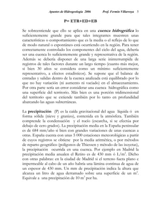Apuntes de Hidrogeología 2006    Prof. Fermín Villarroya 5


                          P= ETR+ED+EB

Se sobreentiende que ello se aplica en una cuenca hidrográfica lo
suficientemente grande para que tales integrantes muestren unas
características o comportamiento que es la media o el reflejo de lo que
de modo natural o espontáneo está ocurriendo en la región. Para tener
correctamente controlado los componentes del ciclo del agua, debería
ser una cuenca lo suficientemente grande y representativa de la región.
Además se debería disponer de una larga serie ininterrumpida de
registros de tales factores durante un largo tiempo (cuanto más mejor,
si bien 30 años se considera como un mínimo suficientemente
representativo, a efectos estadísticos). Se supone que el balance de
entradas y salidas dentro de la cuenca analizada está equilibrado por lo
que no hay variación (ni aumento ni vaciado) en el almacenamiento.
Por otra parte sería un error considerar una cuenca hidrográfica como
una superficie del territorio. Más bien es una porción tridimensional
del territorio que se extiende también por lo tanto en profundidad
abarcando las aguas subterráneas.

La precipitación (P) es la caída gravitacional del agua líquida ó en
forma sólida (nieve y granizo), contenida en la atmósfera. También
comprende la condensación y el rocío (escarcha, si se efectúa por
debajo de cero grados). La precipitación media en la España peninsular
es de 684 mm/año si bien con grandes variaciones de unas cuencas a
otras. España cuenta con unas 5 000 estaciones meteorológicas a partir
de cuyos registros se obtiene por la media aritmética, o por métodos
de reparto geográfico (polígonos de Thiessen y método de las isoyetas),
la precipitación ocurrida en una cuenca. Por ejemplo en Madrid la
precipitación media anualen el Retiro es de 430 mm ó L/m2. Dicho
con otras palabras: en la ciudad de Madrid si el terreno fuera plano e
impermeable al cabo de un año habría una lámina continua de agua de
un espesor de 430 mm. Un mm de precipitación indica la altura que
alcanza un litro de agua derramado sobre una superficie de un m2.
Equivale a una precipitación de 10 m3 por ha.
 