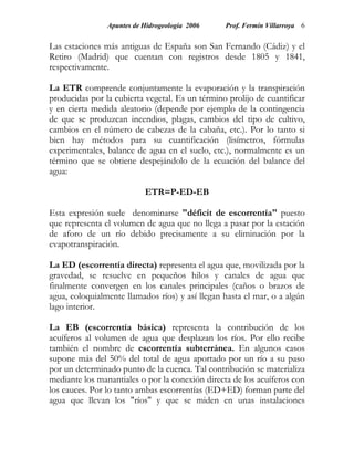 Apuntes de Hidrogeología 2006    Prof. Fermín Villarroya 6


Las estaciones más antiguas de España son San Fernando (Cádiz) y el
Retiro (Madrid) que cuentan con registros desde 1805 y 1841,
respectivamente.

La ETR comprende conjuntamente la evaporación y la transpiración
producidas por la cubierta vegetal. Es un término prolijo de cuantificar
y en cierta medida aleatorio (depende por ejemplo de la contingencia
de que se produzcan incendios, plagas, cambios del tipo de cultivo,
cambios en el número de cabezas de la cabaña, etc.). Por lo tanto si
bien hay métodos para su cuantificación (lisímetros, fórmulas
experimentales, balance de agua en el suelo, etc.), normalmente es un
término que se obtiene despejándolo de la ecuación del balance del
agua:

                           ETR=P-ED-EB

Esta expresión suele denominarse "déficit de escorrentía" puesto
que representa el volumen de agua que no llega a pasar por la estación
de aforo de un río debido precisamente a su eliminación por la
evapotranspiración.

La ED (escorrentía directa) representa el agua que, movilizada por la
gravedad, se resuelve en pequeños hilos y canales de agua que
finalmente convergen en los canales principales (caños o brazos de
agua, coloquialmente llamados ríos) y así llegan hasta el mar, o a algún
lago interior.

La EB (escorrentía básica) representa la contribución de los
acuíferos al volumen de agua que desplazan los ríos. Por ello recibe
también el nombre de escorrentía subterránea. En algunos casos
supone más del 50% del total de agua aportado por un río a su paso
por un determinado punto de la cuenca. Tal contribución se materializa
mediante los manantiales o por la conexión directa de los acuíferos con
los cauces. Por lo tanto ambas escorrentías (ED+ED) forman parte del
agua que llevan los "ríos" y que se miden en unas instalaciones
 