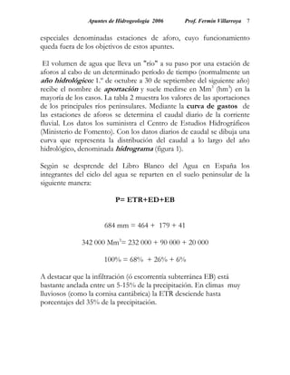 Apuntes de Hidrogeología 2006    Prof. Fermín Villarroya 7


especiales denominadas estaciones de aforo, cuyo funcionamiento
queda fuera de los objetivos de estos apuntes.

 El volumen de agua que lleva un "río" a su paso por una estación de
aforos al cabo de un determinado período de tiempo (normalmente un
año hidrológico: 1.º de octubre a 30 de septiembre del siguiente año)
recibe el nombre de aportación y suele medirse en Mm3 (hm3) en la
mayoría de los casos. La tabla 2 muestra los valores de las aportaciones
de los principales ríos peninsulares. Mediante la curva de gastos de
las estaciones de aforos se determina el caudal diario de la corriente
fluvial. Los datos los suministra el Centro de Estudios Hidrográficos
(Ministerio de Fomento). Con los datos diarios de caudal se dibuja una
curva que representa la distribución del caudal a lo largo del año
hidrológico, denominada hidrograma (figura 1).

Según se desprende del Libro Blanco del Agua en España los
integrantes del ciclo del agua se reparten en el suelo peninsular de la
siguiente manera:

                          P= ETR+ED+EB


                      684 mm = 464 + 179 + 41

              342 000 Mm3= 232 000 + 90 000 + 20 000

                      100% = 68% + 26% + 6%

A destacar que la infiltración (ó escorrentía subterránea EB) está
bastante anclada entre un 5-15% de la precipitación. En climas muy
lluviosos (como la cornisa cantábrica) la ETR desciende hasta
porcentajes del 35% de la precipitación.
 