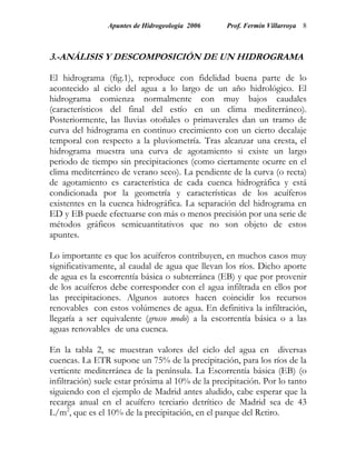Apuntes de Hidrogeología 2006      Prof. Fermín Villarroya 8



3.-ANÁLISIS Y DESCOMPOSICIÓN DE UN HIDROGRAMA

El hidrograma (fig.1), reproduce con fidelidad buena parte de lo
acontecido al ciclo del agua a lo largo de un año hidrológico. El
hidrograma comienza normalmente con muy bajos caudales
(característicos del final del estío en un clima mediterráneo).
Posteriormente, las lluvias otoñales o primaverales dan un tramo de
curva del hidrograma en continuo crecimiento con un cierto decalaje
temporal con respecto a la pluviometría. Tras alcanzar una cresta, el
hidrograma muestra una curva de agotamiento si existe un largo
periodo de tiempo sin precipitaciones (como ciertamente ocurre en el
clima mediterráneo de verano seco). La pendiente de la curva (o recta)
de agotamiento es característica de cada cuenca hidrográfica y está
condicionada por la geometría y características de los acuíferos
existentes en la cuenca hidrográfica. La separación del hidrograma en
ED y EB puede efectuarse con más o menos precisión por una serie de
métodos gráficos semicuantitativos que no son objeto de estos
apuntes.

Lo importante es que los acuíferos contribuyen, en muchos casos muy
significativamente, al caudal de agua que llevan los ríos. Dicho aporte
de agua es la escorrentía básica o subterránea (EB) y que por provenir
de los acuíferos debe corresponder con el agua infiltrada en ellos por
las precipitaciones. Algunos autores hacen coincidir los recursos
renovables con estos volúmenes de agua. En definitiva la infiltración,
llegaría a ser equivalente (grosso modo) a la escorrentía básica o a las
aguas renovables de una cuenca.

En la tabla 2, se muestran valores del ciclo del agua en diversas
cuencas. La ETR supone un 75% de la precipitación, para los ríos de la
vertiente mediterránea de la península. La Escorrentía básica (EB) (o
infiltración) suele estar próxima al 10% de la precipitación. Por lo tanto
siguiendo con el ejemplo de Madrid antes aludido, cabe esperar que la
recarga anual en el acuífero terciario detrítico de Madrid sea de 43
L/m2, que es el 10% de la precipitación, en el parque del Retiro.
 