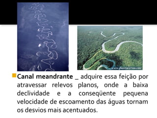 Canal meandrante _ adquire essa feição por
atravessar relevos planos, onde a baixa
declividade e a conseqüente pequena
velocidade de escoamento das águas tornam
os desvios mais acentuados.
 