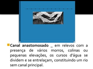 Canal anastomosado _ em relevos com a
presença de vários morros, colinas ou
pequenas elevações, os cursos d’água se
dividem e se entrelaçam, constituindo um rio
sem canal principal.
 