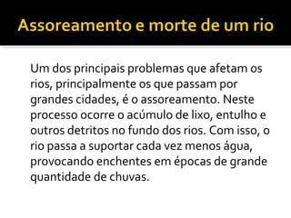 Um dos principais problemas que afetam os
rios, principalmente os que passam por
grandes cidades, é o assoreamento. Neste
processo ocorre o acúmulo de lixo, entulho e
outros detritos no fundo dos rios. Com isso, o
rio passa a suportar cada vez menos água,
provocando enchentes em épocas de grande
quantidade de chuvas.
 