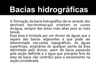 A formação da bacia hidrográfica dá-se através dos
desníveis dos terrenos que orientam os cursos
da água, sempre das áreas mais altas para as mais
baixas.
Essa área é limitada por um divisor de águas que a
separa das bacias adjacentes e que pode ser
determinado nas cartas topográficas. As águas
superficiais, originárias de qualquer ponto da área
delimitada pelo divisor, saem da bacia passando
pela seção definida e a água que precipita fora da
área da bacia não contribui para o escoamento na
seção considerada.
Bacias hidrográficas
 