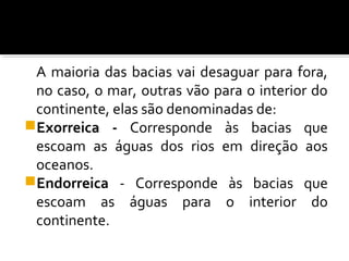 A maioria das bacias vai desaguar para fora,
no caso, o mar, outras vão para o interior do
continente, elas são denominadas de:
Exorreica - Corresponde às bacias que
escoam as águas dos rios em direção aos
oceanos.
Endorreica - Corresponde às bacias que
escoam as águas para o interior do
continente.
 