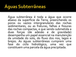 Água subterrânea é toda a água que ocorre
abaixo da superfície da Terra, preenchendo os
poros ou vazios intergranulares das rochas
sedimentares, ou as fraturas, falhas e fissuras
das rochas compactas, e que sendo submetida a
duas forças (de adesão e de gravidade)
desempenha um papel essencial na manutenção
da umidade do solo, do fluxo dos rios, lagos e
brejos. As águas subterrâneas cumprem uma
fase do ciclo hidrológico, uma vez que
constituem uma parcela da água precipitada.
 