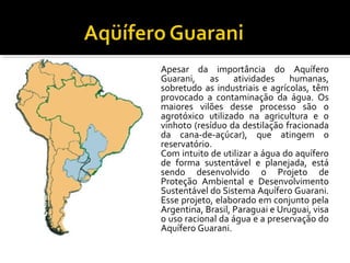 • Apesar da importância do Aquífero
Guarani, as atividades humanas,
sobretudo as industriais e agrícolas, têm
provocado a contaminação da água. Os
maiores vilões desse processo são o
agrotóxico utilizado na agricultura e o
vinhoto (resíduo da destilação fracionada
da cana-de-açúcar), que atingem o
reservatório.
• Com intuito de utilizar a água do aquífero
de forma sustentável e planejada, está
sendo desenvolvido o Projeto de
Proteção Ambiental e Desenvolvimento
Sustentável do Sistema Aquífero Guarani.
Esse projeto, elaborado em conjunto pela
Argentina, Brasil, Paraguai e Uruguai, visa
o uso racional da água e a preservação do
Aquífero Guarani.
 