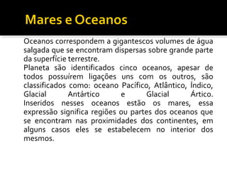 Oceanos correspondem a gigantescos volumes de água
salgada que se encontram dispersas sobre grande parte
da superfície terrestre.
Planeta são identificados cinco oceanos, apesar de
todos possuírem ligações uns com os outros, são
classificados como: oceano Pacífico, Atlântico, Índico,
Glacial Antártico e Glacial Ártico.
Inseridos nesses oceanos estão os mares, essa
expressão significa regiões ou partes dos oceanos que
se encontram nas proximidades dos continentes, em
alguns casos eles se estabelecem no interior dos
mesmos.
 