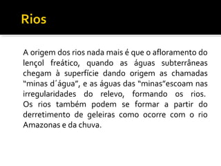 A origem dos rios nada mais é que o afloramento do
lençol freático, quando as águas subterrâneas
chegam à superfície dando origem as chamadas
“minas d´água”, e as águas das “minas”escoam nas
irregularidades do relevo, formando os rios.
Os rios também podem se formar a partir do
derretimento de geleiras como ocorre com o rio
Amazonas e da chuva.
 