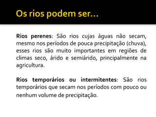 Rios perenes: São rios cujas águas não secam,
mesmo nos períodos de pouca precipitação (chuva),
esses rios são muito importantes em regiões de
climas seco, árido e semiárido, principalmente na
agricultura.
Rios temporários ou intermitentes: São rios
temporários que secam nos períodos com pouco ou
nenhum volume de precipitação.
 