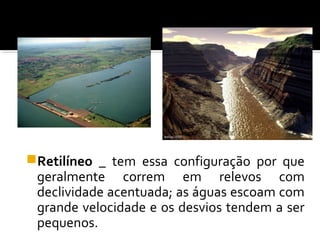 Retilíneo _ tem essa configuração por que
geralmente correm em relevos com
declividade acentuada; as águas escoam com
grande velocidade e os desvios tendem a ser
pequenos.
 