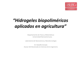 “Hidrogeles biopoliméricos
 aplicados en agricultura”
          Departamento de Física y Matemáticas
                 Universidad Iberoamericana

      Laboratorio de Nanociencia y Nanotecnología

                   Dr. Rodolfo Estrada
     Asesor del Doctorado en Ciencias de la Ingeniería
 
