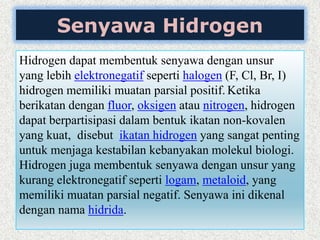 Senyawa Hidrogen
Hidrogen dapat membentuk senyawa dengan unsur
yang lebih elektronegatif seperti halogen (F, Cl, Br, I)
hidrogen memiliki muatan parsial positif. Ketika
berikatan dengan fluor, oksigen atau nitrogen, hidrogen
dapat berpartisipasi dalam bentuk ikatan non-kovalen
yang kuat, disebut ikatan hidrogen yang sangat penting
untuk menjaga kestabilan kebanyakan molekul biologi.
Hidrogen juga membentuk senyawa dengan unsur yang
kurang elektronegatif seperti logam, metaloid, yang
memiliki muatan parsial negatif. Senyawa ini dikenal
dengan nama hidrida.
 