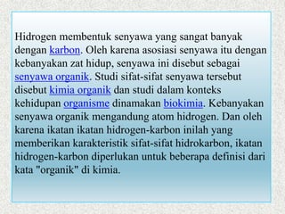 Hidrogen membentuk senyawa yang sangat banyak
dengan karbon. Oleh karena asosiasi senyawa itu dengan
kebanyakan zat hidup, senyawa ini disebut sebagai
senyawa organik. Studi sifat-sifat senyawa tersebut
disebut kimia organik dan studi dalam konteks
kehidupan organisme dinamakan biokimia. Kebanyakan
senyawa organik mengandung atom hidrogen. Dan oleh
karena ikatan ikatan hidrogen-karbon inilah yang
memberikan karakteristik sifat-sifat hidrokarbon, ikatan
hidrogen-karbon diperlukan untuk beberapa definisi dari
kata "organik" di kimia.
 