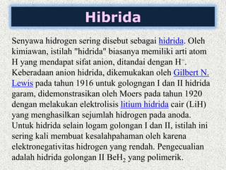 Hibrida
Senyawa hidrogen sering disebut sebagai hidrida. Oleh
kimiawan, istilah "hidrida" biasanya memiliki arti atom
H yang mendapat sifat anion, ditandai dengan H−.
Keberadaan anion hidrida, dikemukakan oleh Gilbert N.
Lewis pada tahun 1916 untuk gologngan I dan II hidrida
garam, didemonstrasikan oleh Moers pada tahun 1920
dengan melakukan elektrolisis litium hidrida cair (LiH)
yang menghasilkan sejumlah hidrogen pada anoda.
Untuk hidrida selain logam golongan I dan II, istilah ini
sering kali membuat kesalahpahaman oleh karena
elektronegativitas hidrogen yang rendah. Pengecualian
adalah hidrida golongan II BeH2 yang polimerik.
 