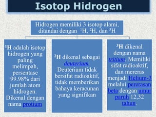 Isotop Hidrogen
Hidrogen memiliki 3 isotop alami,
ditandai dengan 1H, 2H, dan 3H
1H adalah isotop
hidrogen yang
paling
melimpah,
persentase
99.98% dari
jumlah atom
hidrogen.
Dikenal dengan
nama protium
2H dikenal sebagai
deuterium.
Deuterium tidak
bersifat radioaktif,
tidak memberikan
bahaya keracunan
yang signifikan
3H dikenal
dengan nama
tritium. Memiliki
sifat radioaktif,
dan mereras
menjadi Helium-3
melalui pererasan
beta dengan umur
paruh 12,32
tahun.
 