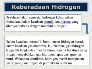 Keberadaan Hidrogen
Di seluruh alam semesta, hidrogen kebanyakan
ditemukan dalam keadaan atomik dan plasma yang
sifatnya berbeda dengan molekul hidrogen.
Dalam keadaan normal di bumi, unsur hidrogen berada
dalam keadaan gas diatomik, H2. Namun, gas hidrogen
sangatlah langka di atmosfer bumi, karena beratnya yang
ringan menyebabkan gas hidrogen lepas dari gravitasi
bumi. Walaupun demikian, hidrogen masih merupakan
unsur paling melimpah di permukaan bumi ini.
 