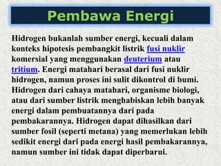 Pembawa Energi
Hidrogen bukanlah sumber energi, kecuali dalam
konteks hipotesis pembangkit listrik fusi nuklir
komersial yang menggunakan deuterium atau
tritium. Energi matahari berasal dari fusi nuklir
hidrogen, namun proses ini sulit dikontrol di bumi.
Hidrogen dari cahaya matahari, organisme biologi,
atau dari sumber listrik menghabiskan lebih banyak
energi dalam pembuatannya dari pada
pembakarannya. Hidrogen dapat dihasilkan dari
sumber fosil (seperti metana) yang memerlukan lebih
sedikit energi dari pada energi hasil pembakarannya,
namun sumber ini tidak dapat diperbarui.
 