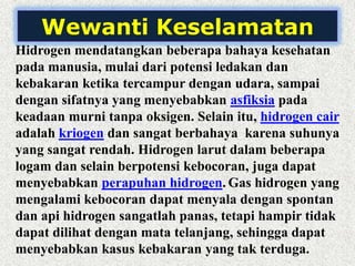 Wewanti Keselamatan
Hidrogen mendatangkan beberapa bahaya kesehatan
pada manusia, mulai dari potensi ledakan dan
kebakaran ketika tercampur dengan udara, sampai
dengan sifatnya yang menyebabkan asfiksia pada
keadaan murni tanpa oksigen. Selain itu, hidrogen cair
adalah kriogen dan sangat berbahaya karena suhunya
yang sangat rendah. Hidrogen larut dalam beberapa
logam dan selain berpotensi kebocoran, juga dapat
menyebabkan perapuhan hidrogen. Gas hidrogen yang
mengalami kebocoran dapat menyala dengan spontan
dan api hidrogen sangatlah panas, tetapi hampir tidak
dapat dilihat dengan mata telanjang, sehingga dapat
menyebabkan kasus kebakaran yang tak terduga.
 