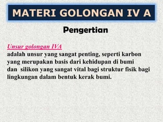 MATERI GOLONGAN IV A
Pengertian
Unsur golongan IVA
adalah unsur yang sangat penting, seperti karbon
yang merupakan basis dari kehidupan di bumi
dan silikon yang sangat vital bagi struktur fisik bagi
lingkungan dalam bentuk kerak bumi.
 