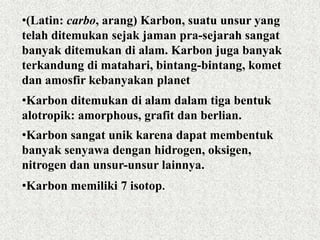 •(Latin: carbo, arang) Karbon, suatu unsur yang
telah ditemukan sejak jaman pra-sejarah sangat
banyak ditemukan di alam. Karbon juga banyak
terkandung di matahari, bintang-bintang, komet
dan amosfir kebanyakan planet
•Karbon ditemukan di alam dalam tiga bentuk
alotropik: amorphous, grafit dan berlian.
•Karbon sangat unik karena dapat membentuk
banyak senyawa dengan hidrogen, oksigen,
nitrogen dan unsur-unsur lainnya.
•Karbon memiliki 7 isotop.
 