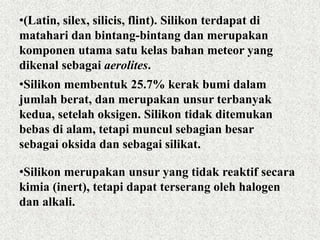 •(Latin, silex, silicis, flint). Silikon terdapat di
matahari dan bintang-bintang dan merupakan
komponen utama satu kelas bahan meteor yang
dikenal sebagai aerolites.
•Silikon membentuk 25.7% kerak bumi dalam
jumlah berat, dan merupakan unsur terbanyak
kedua, setelah oksigen. Silikon tidak ditemukan
bebas di alam, tetapi muncul sebagian besar
sebagai oksida dan sebagai silikat.
•Silikon merupakan unsur yang tidak reaktif secara
kimia (inert), tetapi dapat terserang oleh halogen
dan alkali.
 