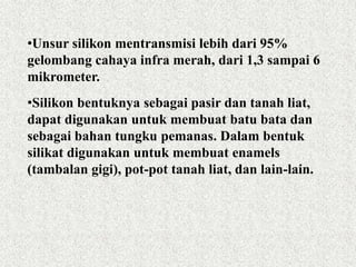 •Unsur silikon mentransmisi lebih dari 95%
gelombang cahaya infra merah, dari 1,3 sampai 6
mikrometer.
•Silikon bentuknya sebagai pasir dan tanah liat,
dapat digunakan untuk membuat batu bata dan
sebagai bahan tungku pemanas. Dalam bentuk
silikat digunakan untuk membuat enamels
(tambalan gigi), pot-pot tanah liat, dan lain-lain.
 