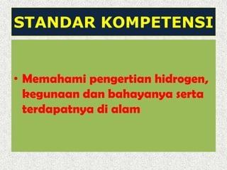STANDAR KOMPETENSI
• Memahami pengertian hidrogen,
kegunaan dan bahayanya serta
terdapatnya di alam
 