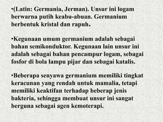 •(Latin: Germania, Jerman). Unsur ini logam
berwarna putih keabu-abuan. Germanium
berbentuk kristal dan rapuh.
•Kegunaan umum germanium adalah sebagai
bahan semikonduktor. Kegunaan lain unsur ini
adalah sebagai bahan pencampur logam, sebagai
fosfor di bola lampu pijar dan sebagai katalis.
•Beberapa senyawa germanium memiliki tingkat
keracunan yang rendah untuk mamalia, tetapi
memiliki keaktifan terhadap beberap jenis
bakteria, sehingga membuat unsur ini sangat
berguna sebagai agen kemoterapi.
 