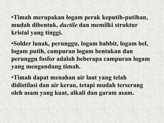 •Timah merupakan logam perak keputih-putihan,
mudah dibentuk, ductile dan memilki struktur
kristal yang tinggi.
•Solder lunak, perunggu, logam babbit, logam bel,
logam putih, campuran logam bentukan dan
perunggu fosfor adalah beberapa campuran logam
yang mengandung timah.
•Timah dapat menahan air laut yang telah
didistilasi dan air keran, tetapi mudah terserang
oleh asam yang kuat, alkali dan garam asam.
 