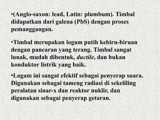 •(Anglo-saxon: lead, Latin: plumbum). Timbal
didapatkan dari galena (PbS) dengan proses
pemanggangan.
•Timbal merupakan logam putih kebiru-biruan
dengan pancaran yang terang. Timbal sangat
lunak, mudah dibentuk, ductile, dan bukan
konduktor listrik yang baik.
•Logam ini sangat efektif sebagai penyerap suara.
Digunakan sebagai tameng radiasi di sekeliling
peralatan sinar-x dan reaktor nuklir, dan
digunakan sebagai penyerap getaran.
 