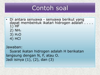 Contoh soal
• Di antara senyawa - senyawa berikut yang
dapat membentuk ikatan hidrogen adalah . . . .
1) HF
2) NH3
3) H2O
4) HCl
Jawaban:
Syarat ikatan hidrogen adalah H berikatan
langsung dengan N, F, atau O.
Jadi isinya (1), (2), dan (3)
 