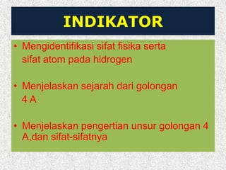 INDIKATOR
• Mengidentifikasi sifat fisika serta
sifat atom pada hidrogen
• Menjelaskan sejarah dari golongan
4 A
• Menjelaskan pengertian unsur golongan 4
A,dan sifat-sifatnya
 