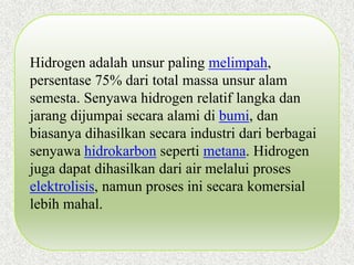 Hidrogen adalah unsur paling melimpah,
persentase 75% dari total massa unsur alam
semesta. Senyawa hidrogen relatif langka dan
jarang dijumpai secara alami di bumi, dan
biasanya dihasilkan secara industri dari berbagai
senyawa hidrokarbon seperti metana. Hidrogen
juga dapat dihasilkan dari air melalui proses
elektrolisis, namun proses ini secara komersial
lebih mahal.
 
