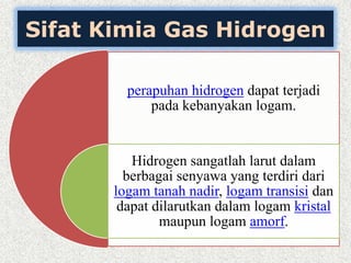 Sifat Kimia Gas Hidrogen
perapuhan hidrogen dapat terjadi
pada kebanyakan logam.
Hidrogen sangatlah larut dalam
berbagai senyawa yang terdiri dari
logam tanah nadir, logam transisi dan
dapat dilarutkan dalam logam kristal
maupun logam amorf.
 