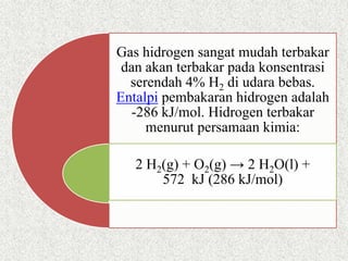 Gas hidrogen sangat mudah terbakar
dan akan terbakar pada konsentrasi
serendah 4% H2 di udara bebas.
Entalpi pembakaran hidrogen adalah
-286 kJ/mol. Hidrogen terbakar
menurut persamaan kimia:
2 H2(g) + O2(g) → 2 H2O(l) +
572 kJ (286 kJ/mol)
 