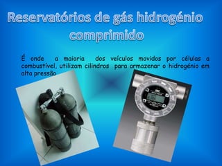 Reservatórios de gás hidrogénio comprimidoÉ onde  a maioria  dos veículos movidos por células a combustível, utilizam cilindros  para armazenar o hidrogénio em alta pressão .