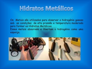 HidratosMetálicosOs  Metais são utilizados para observar o hidrogénio gasoso sob  as condições  de alta pressão e temperatura moderada para formar os Hidratos Metálicos.Esses metais absorvem e libertam o hidrogénio como uma esponja.