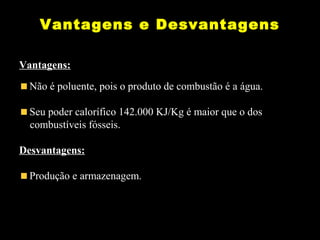 Vantagens e Desvantagens 
Vantagens: 
Não é poluente, pois o produto de combustão é a água. 
Seu poder calorífico 142.000 KJ/Kg é maior que o dos 
combustíveis fósseis. 
Desvantagens: 
Produção e armazenagem. 
 