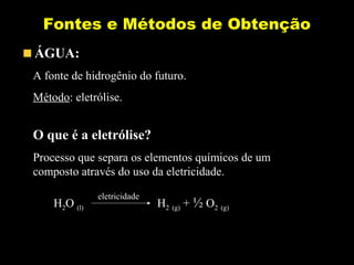 Fontes e Métodos de Obtenção 
ÁGUA: 
A fonte de hidrogênio do futuro. 
Método: eletrólise. 
O que é a eletrólise? 
Processo que separa os elementos químicos de um 
composto através do uso da eletricidade. 
eletricidade 
H2O (l) H2 (g) + ½ O2 (g) 
 