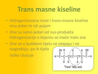 Trans masne kiseline
• Hidrogenizovana mast i trans-masne kiseline
  nisu jedan te isti pojam
• One su samo jedan od nus-produkta
  hidrogenizacije o kojemu se inače malo zna
• One se u ljudskom tijelu ne otapaju i ne
  razgrađuju, pa ih tijelo
  teško izlučuje
 